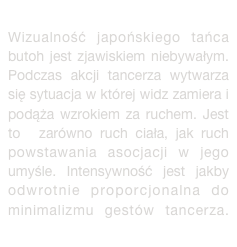 
Wizualność japońskiego tańca butoh jest zjawiskiem niebywałym. Podczas akcji tancerza wytwarza się sytuacja w której widz zamiera i podąża wzrokiem za ruchem. Jest to  zarówno ruch ciała, jak ruch powstawania asocjacji w jego umyśle. Intensywność jest jakby odwrotnie proporcjonalna do minimalizmu gestów tancerza. więcej