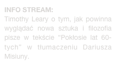 INFO STREAM:
Timothy Leary o tym, jak powinna wyglądać nowa sztuka i filozofia pisze w tekście “Pokłosie lat 60-tych” w tłumaczeniu Dariusza Misiuny. 