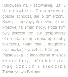 Halloween na Piastowskiej. Bal u Urbanowicza. Zamaskowani goście schodzą się o zmierzchu. Każdy z przybyłych otrzymuje od królowej talizman nocy. Poza tym były jeszcze np: laur gospodarzy dla najbardziej zepsutej osoby wieczoru, teatr cieni, magiczne ciasteczka:) z wróżbą z I-Cingu.
Piastowska1 : legendarne miejsce kontrkultury, ośrodek sztuk magicznych i siedziba Towarzystwa Bellmer.
