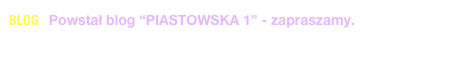 BLOG   Powstał blog “PIASTOWSKA 1” - zapraszamy. 
