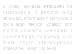 Z okazji 50-lecia Pracowni na Piastowskiej 1 powstał blog zbierający informacje historyczne z życia tego miejsca. Znaleźć tam można obszerne kalendaria i dokumentację zdjęciową oraz wiele innych interesujących materiałów . Kliknij na tekst.