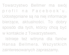 Towarzystwo Bellmer ma swój profil na Facebook’u. Udostępniane są na niej informacje  bierzące, aktualności. To dobry sposób dla tych, którzy chcą być w kontakcie z Towarzystwem.
 Istnieje też witryna dla fanów Hansa Bellmera. Wszystkich zainteresowanych zapraszamy.