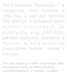 Film o pracowni “Piastowska 1” w Katowicach, która powstała w 1960 roku, a więc dziś obchodzi PÓŁ WIEKU!!! To przestrzeń takich działań kulturowych jak ezoteryczny krąg ONEIRON, pierwsza wspólnota buddyjska w Polsce, a dziś siedziba Towarzystwa Bellmer. Więcej o Pracowni tutaj. 

Film jest objęty prawami autorskimi. Aby udostępnić hasło do filmu prosimy zainteresowanych o kontakt na adres: dokumentacja@hansbellmer.org
