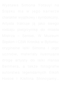 Wystawa Simona Yotsuyi na Śląsku ma w jego karierze charakter wyjątkowy i symboliczny. Artysta traktuje ją jako swego rodzaju pielgrzymkę do miasta Mistrza – Sensei. W Muzeum Śląskim i CSW Kronika w Bytomiu: oryginalne lalki Simona i jego uczniów, materiały ilustrujące drogę artysty do lalki Hansa Bellmera, a także fotografie autorstwa legendarnych Eikoh Hosoe i Kishina Shinoyamy.. więcej