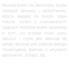 Rozwój butoh na Zachodzie, liczba młodych tancerzy i performerów, którzy sięgają do butoh, stale rośnie. Jeden z największych żyjących mistrzów butoh opowiada o tym, co trzeba mieć żeby tańczyć i czym jest esencja tej sztuki. Wywiad jest częścią dialogu Towarzystwa Bellmer z artystami japońskimi. Zobacz też: Bellmer w Japonii