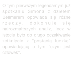 O tym pierwszym legendarnym już  spotkaniu Simona z dziełem Bellmerem opowiada się różne rzeczy. dokonuje się najrozmaitszych analiz, lecz w istocie było do długo oczekiwanie zetknięcie z “postacią ludzką” opowiadającą o tym “czym jest człowek”. więcej