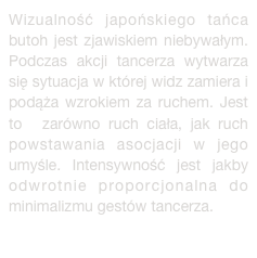 Wizualność japońskiego tańca butoh jest zjawiskiem niebywałym. Podczas akcji tancerza wytwarza się sytuacja w której widz zamiera i podąża wzrokiem za ruchem. Jest to  zarówno ruch ciała, jak ruch powstawania asocjacji w jego umyśle. Intensywność jest jakby odwrotnie proporcjonalna do minimalizmu gestów tancerza.